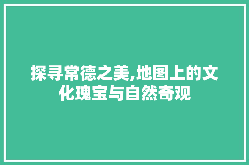 探寻常德之美,地图上的文化瑰宝与自然奇观