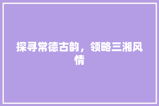 探寻常德古韵，领略三湘风情