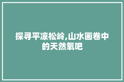 探寻平凉松岭,山水画卷中的天然氧吧