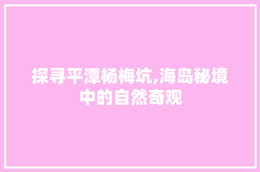 探寻平潭杨梅坑,海岛秘境中的自然奇观