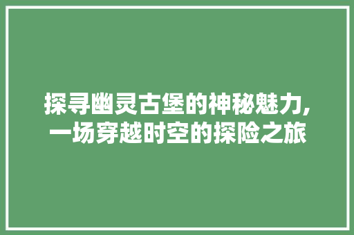 探寻幽灵古堡的神秘魅力,一场穿越时空的探险之旅