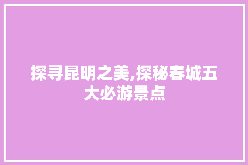 探寻昆明之美,探秘春城五大必游景点