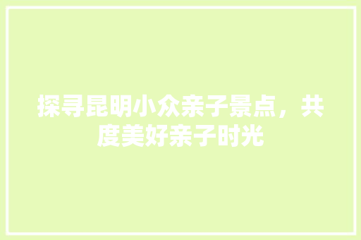探寻昆明小众亲子景点，共度美好亲子时光  第1张