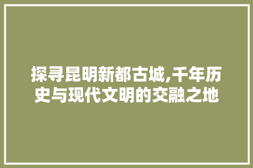 探寻昆明新都古城,千年历史与现代文明的交融之地