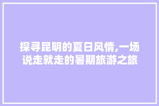 探寻昆明的夏日风情,一场说走就走的暑期旅游之旅