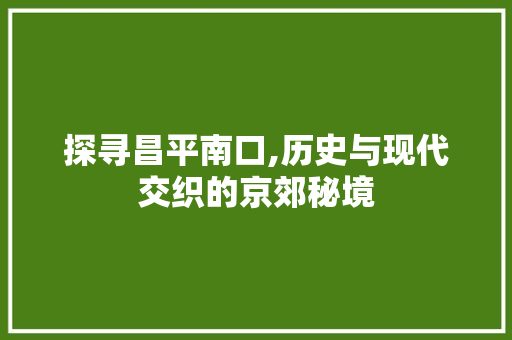 探寻昌平南口,历史与现代交织的京郊秘境