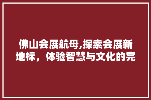 佛山会展航母,探索会展新地标，体验智慧与文化的完美融合  第1张