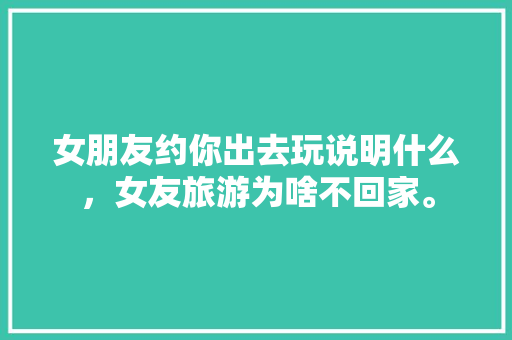 女朋友约你出去玩说明什么，女友旅游为啥不回家。