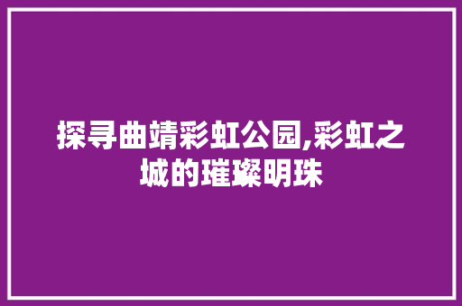 探寻曲靖彩虹公园,彩虹之城的璀璨明珠