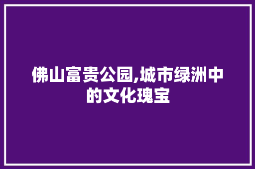 佛山富贵公园,城市绿洲中的文化瑰宝