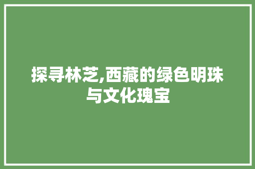 探寻林芝,西藏的绿色明珠与文化瑰宝