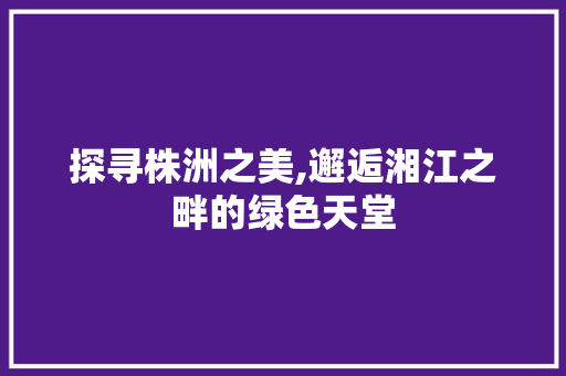 探寻株洲之美,邂逅湘江之畔的绿色天堂