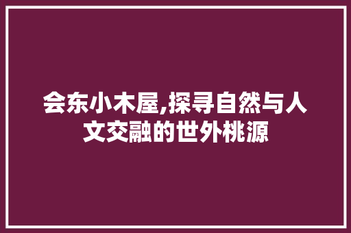 会东小木屋,探寻自然与人文交融的世外桃源  第1张