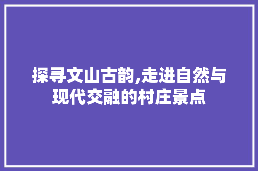 探寻文山古韵,走进自然与现代交融的村庄景点