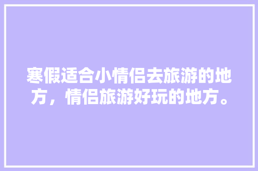 寒假适合小情侣去旅游的地方，情侣旅游好玩的地方。