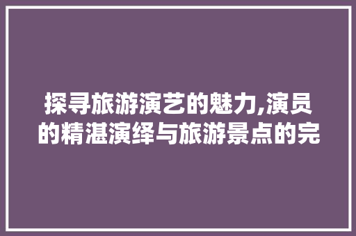 探寻旅游演艺的魅力,演员的精湛演绎与旅游景点的完美融合