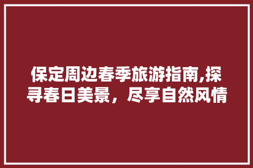 保定周边春季旅游指南,探寻春日美景，尽享自然风情