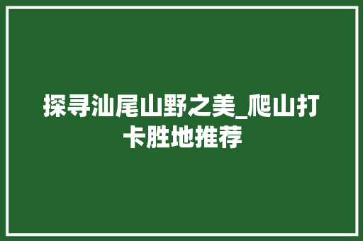 探寻汕尾山野之美_爬山打卡胜地推荐