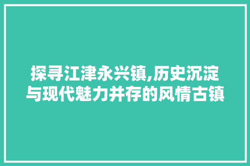 探寻江津永兴镇,历史沉淀与现代魅力并存的风情古镇