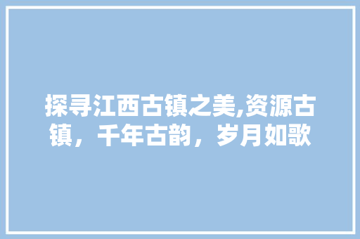 探寻江西古镇之美,资源古镇，千年古韵，岁月如歌