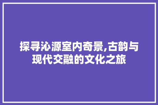 探寻沁源室内奇景,古韵与现代交融的文化之旅