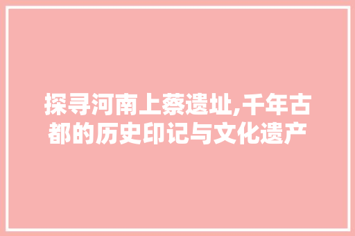探寻河南上蔡遗址,千年古都的历史印记与文化遗产