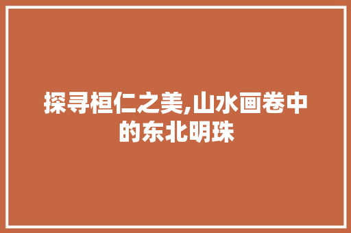 探寻桓仁之美,山水画卷中的东北明珠