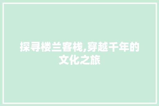 探寻楼兰客栈,穿越千年的文化之旅