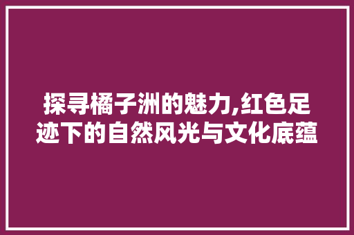 探寻橘子洲的魅力,红色足迹下的自然风光与文化底蕴