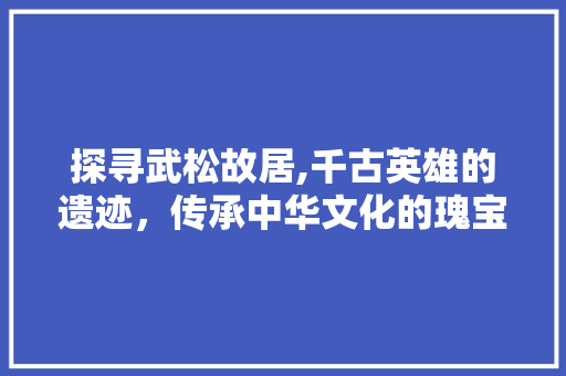 探寻武松故居,千古英雄的遗迹，传承中华文化的瑰宝