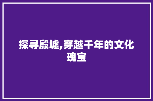 探寻殷墟,穿越千年的文化瑰宝