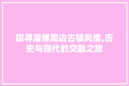 探寻淄博周边古镇风情,历史与现代的交融之旅