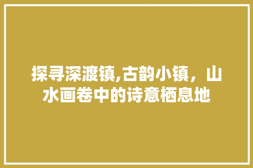 探寻深渡镇,古韵小镇，山水画卷中的诗意栖息地