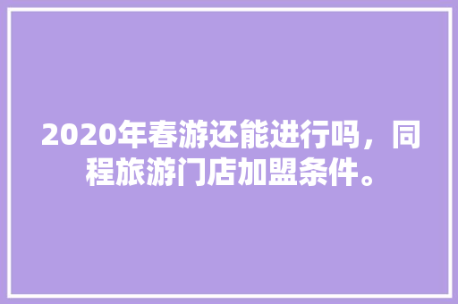 2020年春游还能进行吗，同程旅游门店加盟条件。