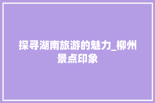 探寻湖南旅游的魅力_柳州景点印象