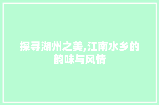 探寻湖州之美,江南水乡的韵味与风情