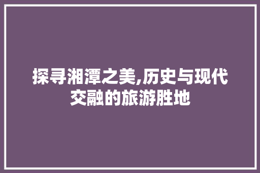 探寻湘潭之美,历史与现代交融的旅游胜地