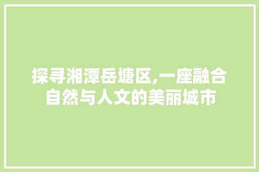 探寻湘潭岳塘区,一座融合自然与人文的美丽城市