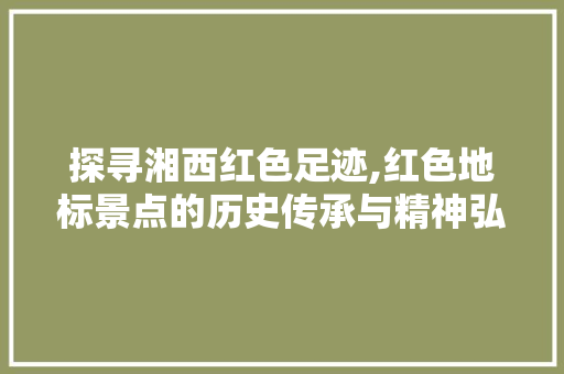 探寻湘西红色足迹,红色地标景点的历史传承与精神弘扬