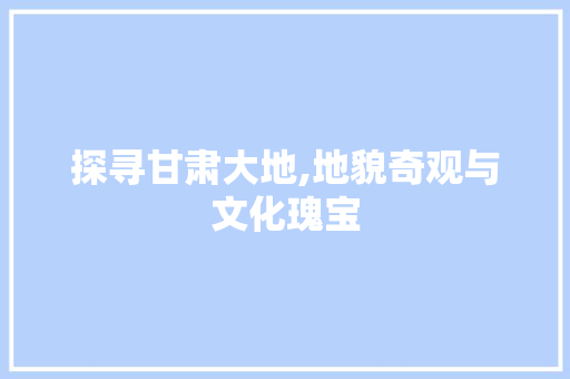 探寻甘肃大地,地貌奇观与文化瑰宝
