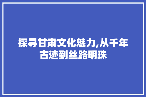 探寻甘肃文化魅力,从千年古迹到丝路明珠