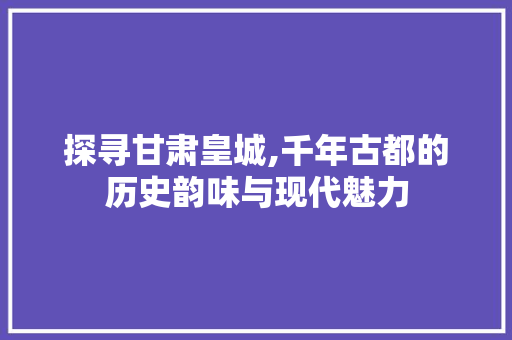 探寻甘肃皇城,千年古都的历史韵味与现代魅力