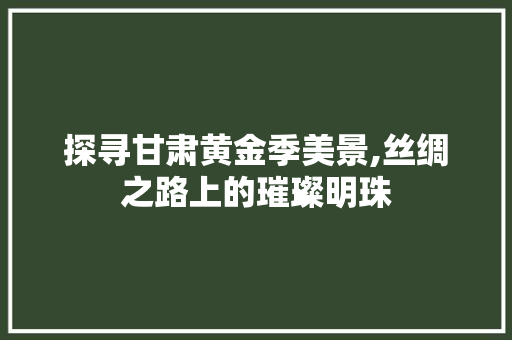 探寻甘肃黄金季美景,丝绸之路上的璀璨明珠