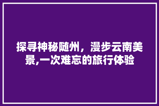 探寻神秘随州，漫步云南美景,一次难忘的旅行体验