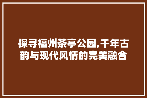 探寻福州茶亭公园,千年古韵与现代风情的完美融合