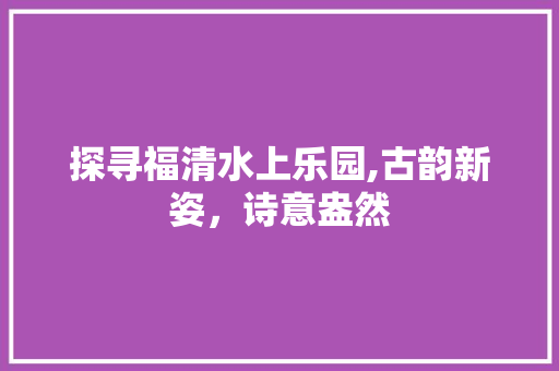 探寻福清水上乐园,古韵新姿，诗意盎然