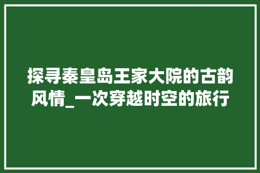 探寻秦皇岛王家大院的古韵风情_一次穿越时空的旅行