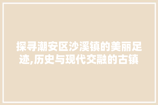 探寻潮安区沙溪镇的美丽足迹,历史与现代交融的古镇风情