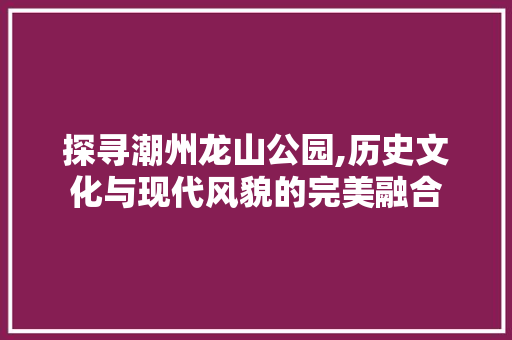 探寻潮州龙山公园,历史文化与现代风貌的完美融合
