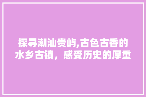 探寻潮汕贵屿,古色古香的水乡古镇，感受历史的厚重与人文的魅力  第1张